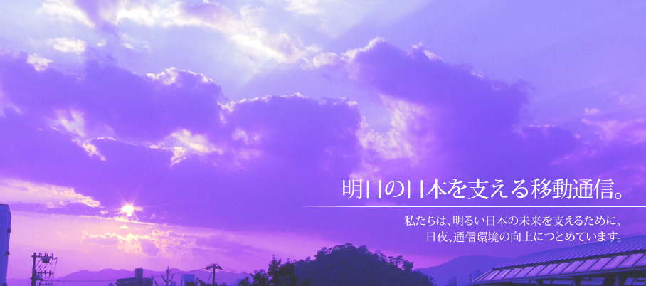 明日の日本を支える移動通信。私たちは、明るい日本の未来を支えるために、日夜、通信環境の向上につとめています。